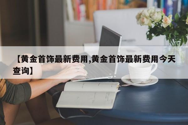 【黄金首饰最新费用,黄金首饰最新费用今天查询】