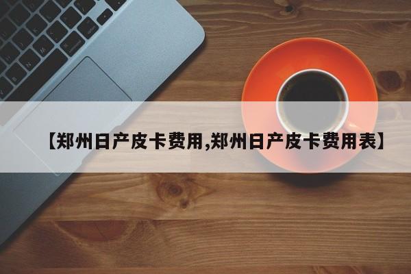 【郑州日产皮卡费用,郑州日产皮卡费用表】