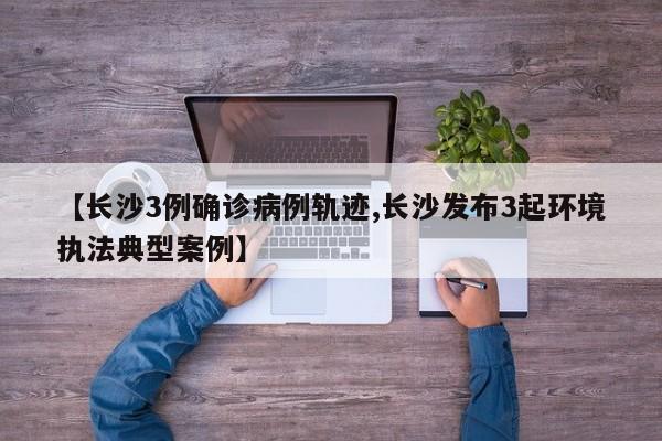 【长沙3例确诊病例轨迹,长沙发布3起环境执法典型案例】