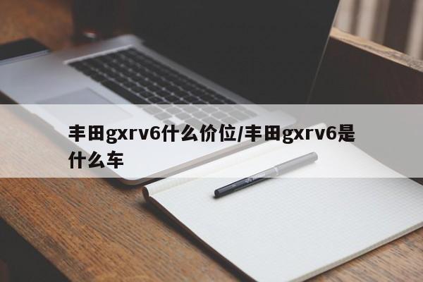 丰田gxrv6什么价位/丰田gxrv6是什么车