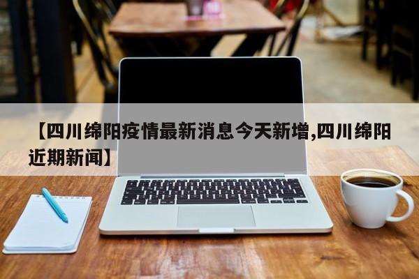 【四川绵阳疫情最新消息今天新增,四川绵阳近期新闻】