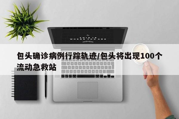 包头确诊病例行踪轨迹/包头将出现100个流动急救站